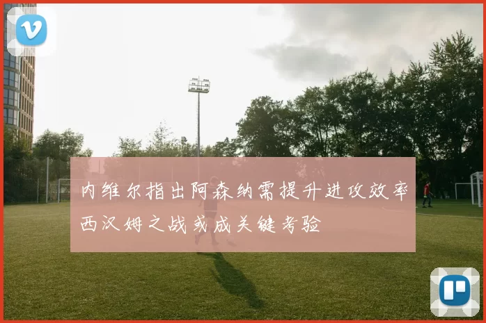 内维尔指出阿森纳需提升进攻效率西汉姆之战或成关键考验