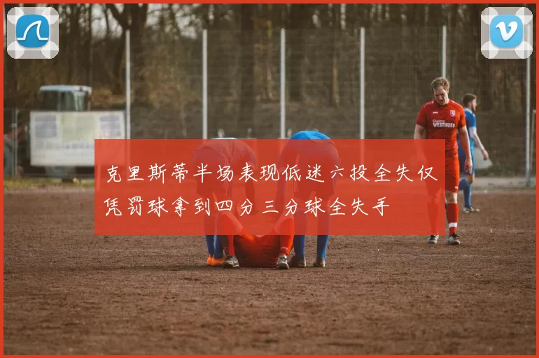 克里斯蒂半场表现低迷六投全失仅凭罚球拿到四分三分球全失手